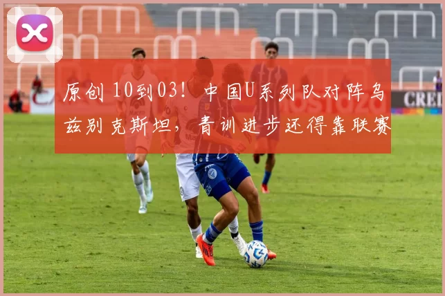 原创 10到03！中国U系列队对阵乌兹别克斯坦，青训进步还得靠联赛？