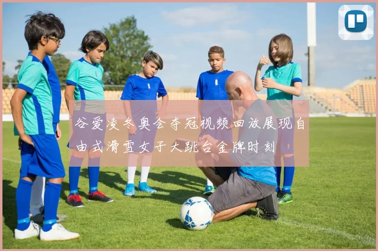 谷爱凌冬奥会夺冠视频回放展现自由式滑雪女子大跳台金牌时刻