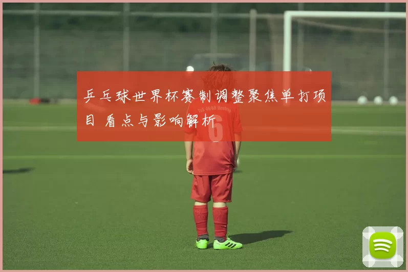 乒乓球世界杯赛制调整聚焦单打项目 看点与影响解析