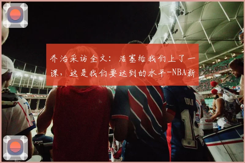 乔治采访全文：活塞给我们上了一课，这是我们要达到的水平-NBA新闻