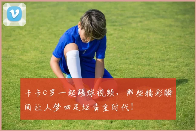 卡卡c罗一起踢球视频，那些精彩瞬间让人梦回足坛黄金时代！