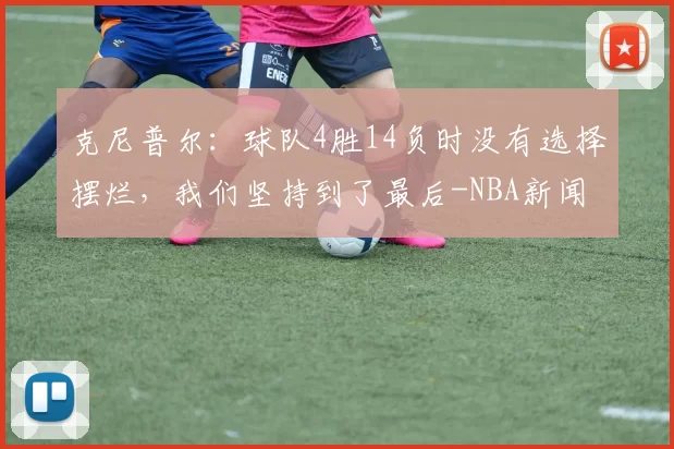 克尼普尔:球队4胜14负时没有选择摆烂,我们坚持到了最后-NBA新闻