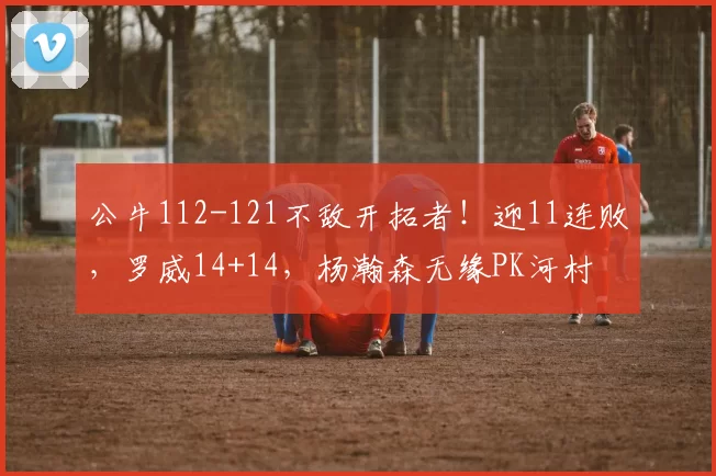 公牛112-121不敌开拓者！迎11连败，罗威14+14，杨瀚森无缘PK河村