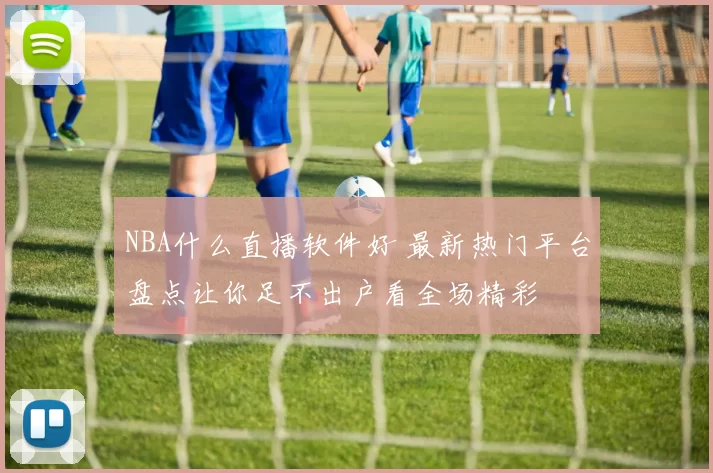 NBA什么直播软件好 最新热门平台盘点让你足不出户看全场精彩