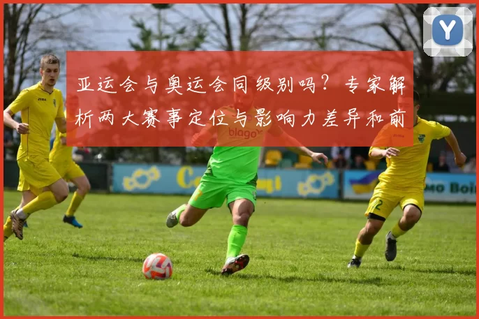 亚运会与奥运会同级别吗？专家解析两大赛事定位与影响力差异和前景