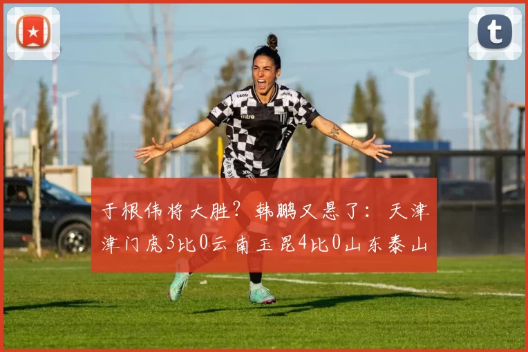 于根伟将大胜？韩鹏又悬了：天津津门虎3比0云南玉昆4比0山东泰山