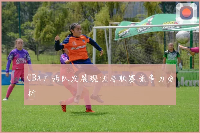 CBA广西队发展现状与联赛竞争力分析