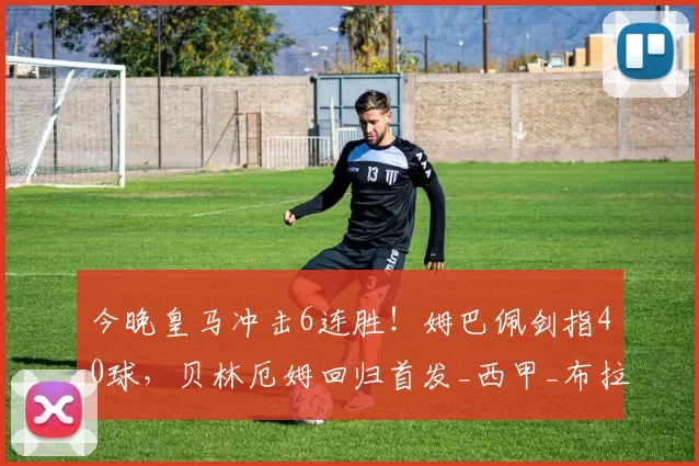 今晚皇马冲击6连胜!姆巴佩剑指40球,贝林厄姆回归首发_西甲_布拉欣·迪亚斯_巴萨