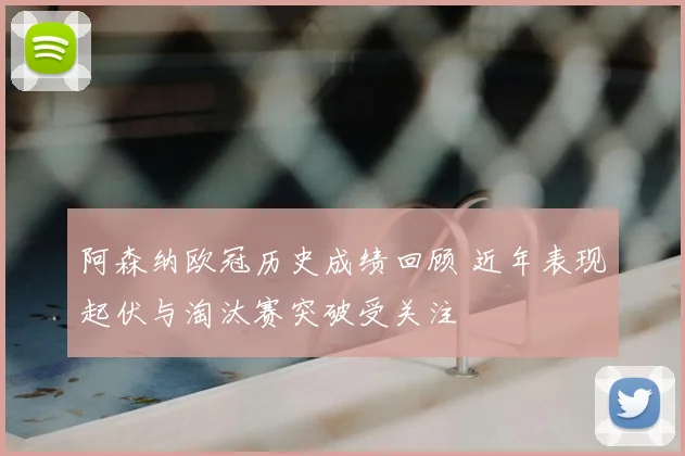 阿森纳欧冠历史成绩回顾 近年表现起伏与淘汰赛突破受关注