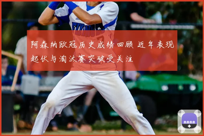 阿森纳欧冠历史成绩回顾 近年表现起伏与淘汰赛突破受关注
