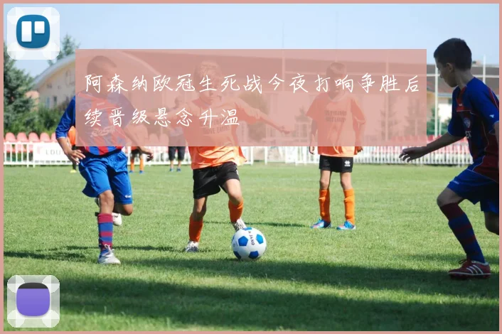 阿森纳欧冠生死战今夜打响争胜后续晋级悬念升温