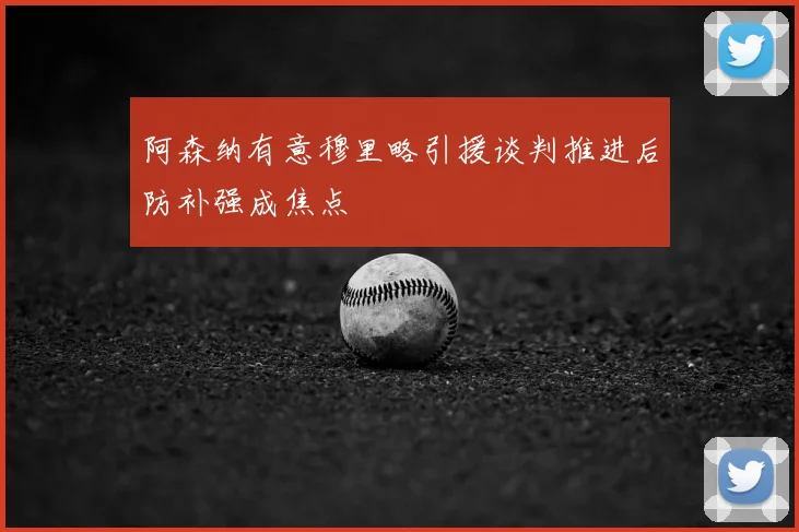 阿森纳有意穆里略引援谈判推进后防补强成焦点