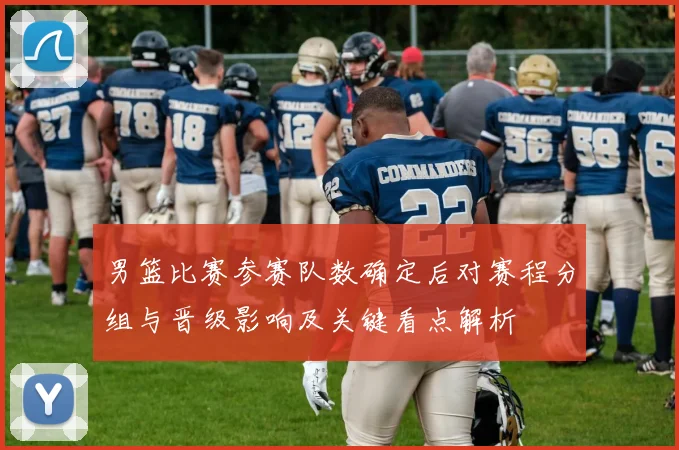 男篮比赛参赛队数确定后对赛程分组与晋级影响及关键看点解析