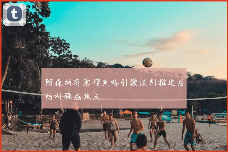 阿森纳有意穆里略引援谈判推进后防补强成焦点