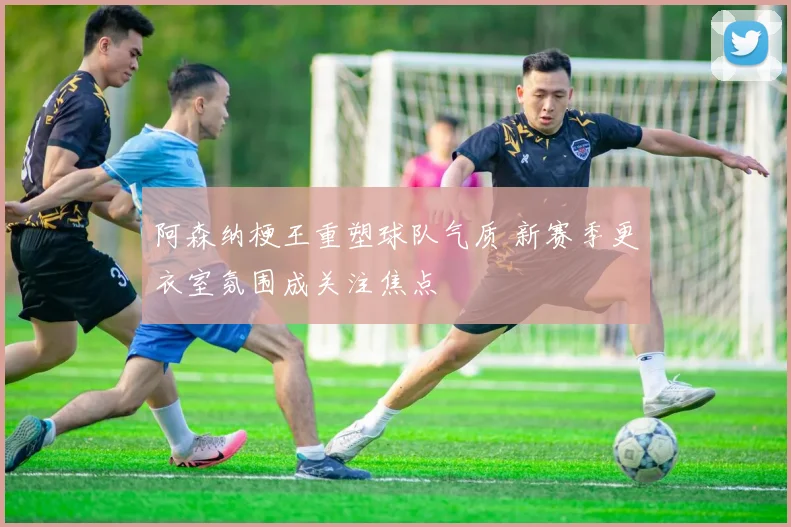 阿森纳梗王重塑球队气质 新赛季更衣室氛围成关注焦点