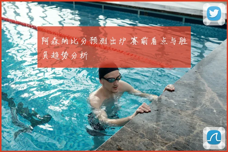 阿森纳比分预测出炉 赛前看点与胜负趋势分析