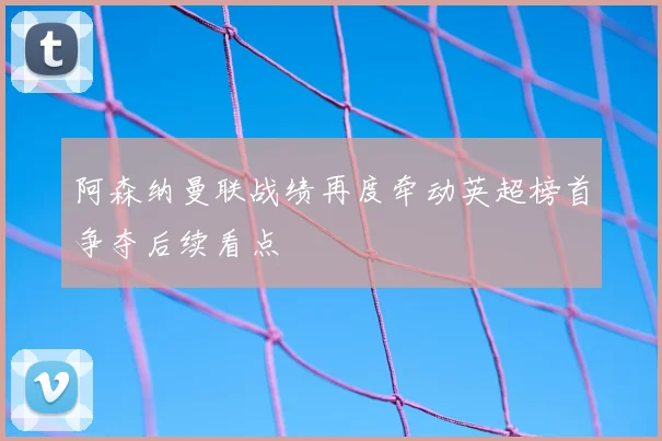 阿森纳曼联战绩再度牵动英超榜首争夺后续看点