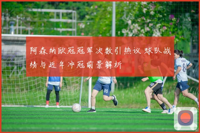 阿森纳欧冠冠军次数引热议 球队战绩与近年冲冠前景解析