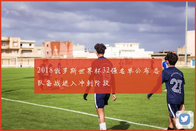 2018俄罗斯世界杯32强名单公布 各队备战进入冲刺阶段